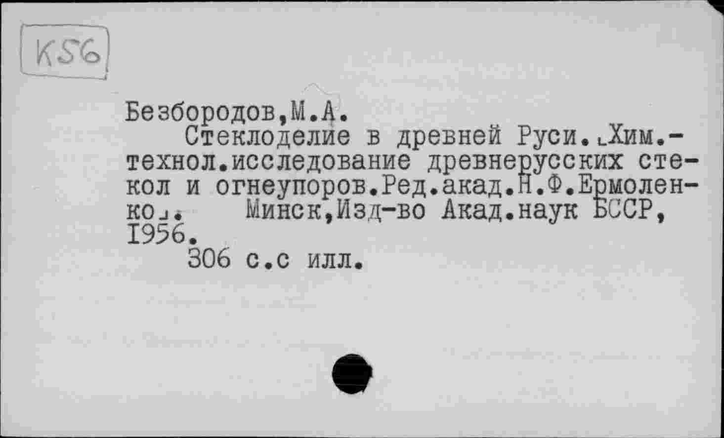 ﻿
Безбородов.М.А.
Стеклоделие в древней Руси.Дим.-технол.исследование древнерусских стекол и огнеупоров.Ред.акад.Н.Ф.Ермоленко j.	Минск,Изд-во Акад.наук БССР,
1956.
306 с.с илл.